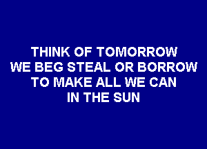 THINK OF TOMORROW
WE BEG STEAL 0R BORROW
TO MAKE ALL WE CAN
IN THE SUN