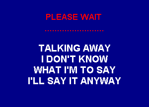 TALKING AWAY

I DON'T KNOW
WHAT I'M TO SAY
I'LL SAY IT ANYWAY