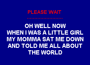 0H WELL NOW
WHEN I WAS A LITTLE GIRL
MY MOMMA SAT ME DOWN
AND TOLD ME ALL ABOUT
THE WORLD