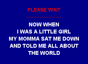 NOW WHEN
I WAS A LITTLE GIRL
MY MOMMA SAT ME DOWN
AND TOLD ME ALL ABOUT
THE WORLD