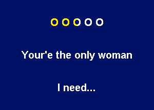OOOOO

Your'e the only woman

I need...