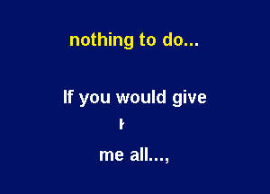 nothing to do...

If you would give
I

me all...,