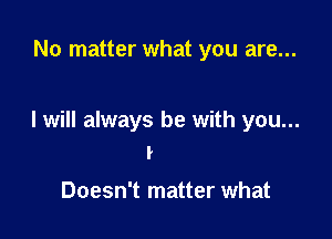 No matter what you are...

I will always be with you...
I

Doesn't matter what