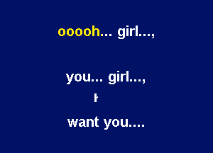 ooooh... girl...,

you... girl...,
I

want you....