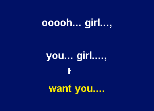 ooooh... girl...,

you... girl....,
I

want you....