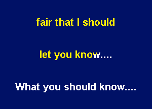 fair that I should

let you know....

What you should know....