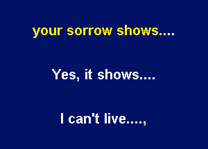 your sorrow shows....

Yes, it shows....

I can't live....,