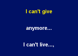 I can't give

anymore...

I can't live...,