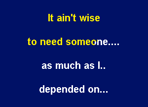 It ain't wise
to need someone....

as much as l..

depended on...