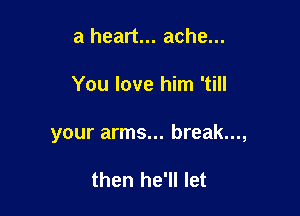 a heart... ache...

You love him 'till

your arms... break...,

then he'll let