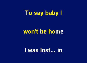 To say baby I

won't be home

I was lost... in