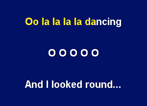 00 la la la la dancing

OOOOO

And I looked round...