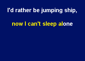 I'd rather be jumping ship,

now I can't sleep alone