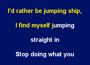 I'd rather be jumping ship,
lfind myself jumping

straight in

Stop doing what you