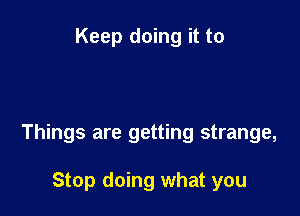 Keep doing it to

Things are getting strange,

Stop doing what you