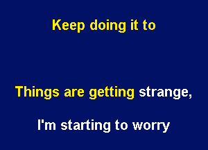 Keep doing it to

Things are getting strange,

I'm starting to worry