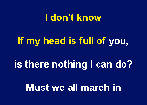 I don't know

If my head is full of you,

is there nothing I can do?

Must we all march in