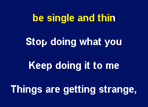 be single and thin
Stop doing what you

Keep doing it to me

Things are getting strange,