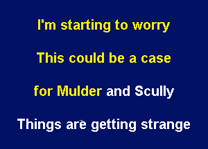 I'm starting to worry
This could be a case

for Mulder and Scully

Things are getting strange