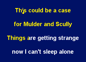 This could be a case

for Mulder and Scully
Things are getting strange

now I can't sleep alone