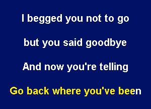 I begged you not to go

but you said goodbye
And now you're telling

Go back where you've been