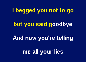 I begged you not to go

but you said goodbye

And now you're telling

me all your lies