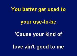 You better get used to

your use-to-be

'Cause your kind of

love ain't good to me