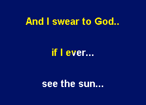 And I swear to God..

if I ever...

see the sun...