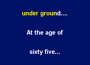 under ground....

At the age of

sixty five...