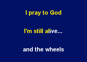 I pray to God

I'm still alive...

and the wheels