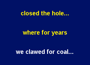 closed the hole...

where for years

we clawed for coal...