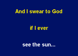 And I swear to God

if I ever

see the sun...