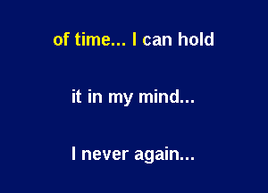 of time... I can hold

it in my mind...

I never again...