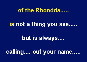 of the Rhondda .....

is not a thing you see .....

but is always....

calling.... out your name .....