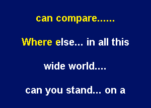 can compare ......
Where else... in all this

wide world....

can you stand... on a