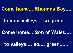 Come home... Rhondda Boy....
to your valleys... so green....
Come home... Son of Wales....

to valleys.... 50.... green ......