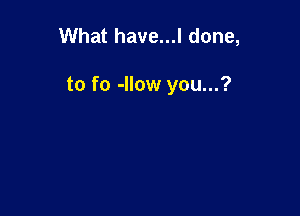 What have...l done,

to fo -Ilow you...?