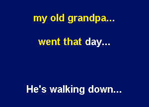 my old grandpa...

went that day...

He's walking down...
