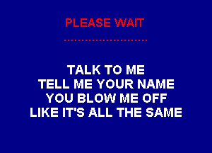 TALK TO ME
TELL ME YOUR NAME
YOU BLOW ME OFF
LIKE IT'S ALL THE SAME