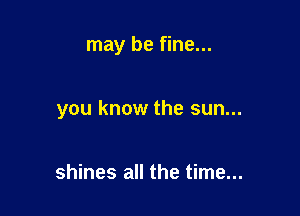 may be fine...

you know the sun...

shines all the time...