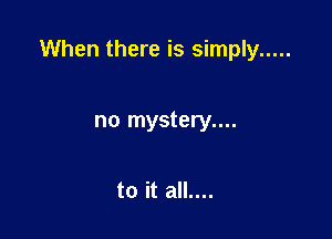 When there is simply .....

no mystery....

to it all....