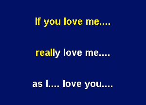 If you love me....

really love me....

as l.... love you....