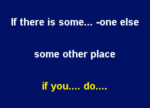 If there is some... -one else

some other place

if you.... do....