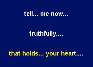 tell... me now...

truthfully....

that holds... your heart...