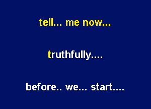 tell... me now...

truthfully....

before.. we... start...