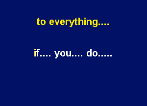 to everything...

if.... you.... do .....