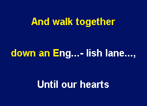 And walk together

down an Eng...- lish lane...,

Until our hearts