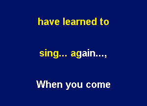 have learned to

sing... again...,

When you come