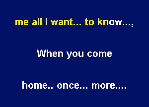 me all I want... to know...,

When you come

home.. once... more....