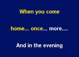 When you come

home... once... more....

And in the evening